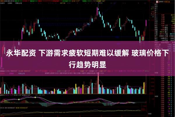 永华配资 下游需求疲软短期难以缓解 玻璃价格下行趋势明显