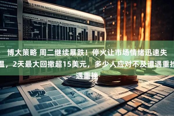 博大策略 周二继续暴跌！停火让市场情绪迅速失温，2天最大回撤超15美元，多少人应对不及遭遇重挫