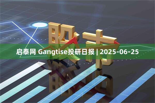 启泰网 Gangtise投研日报 | 2025-06-25