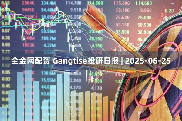 全金网配资 Gangtise投研日报 | 2025-06-25
