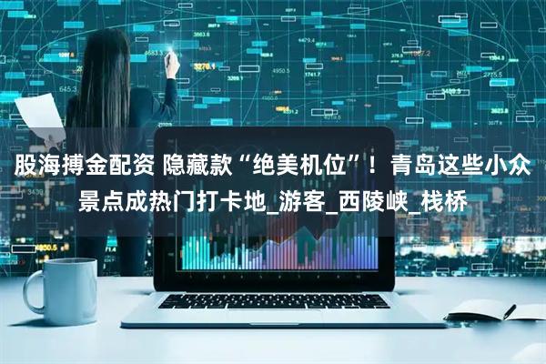股海搏金配资 隐藏款“绝美机位”！青岛这些小众景点成热门打卡地_游客_西陵峡_栈桥