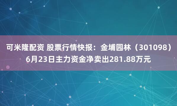 可米隆配资 股票行情快报：金埔园林（301098）6月23日主力资金净卖出281.88万元