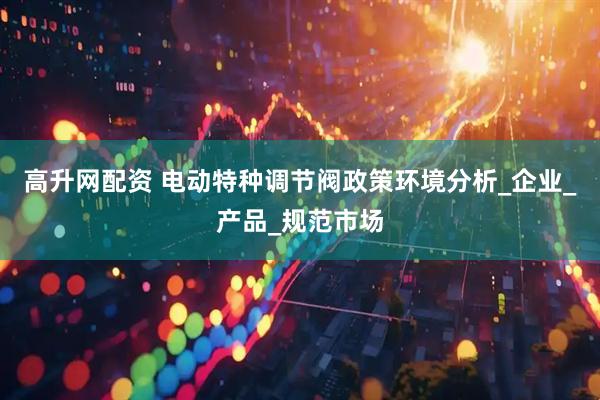 高升网配资 电动特种调节阀政策环境分析_企业_产品_规范市场