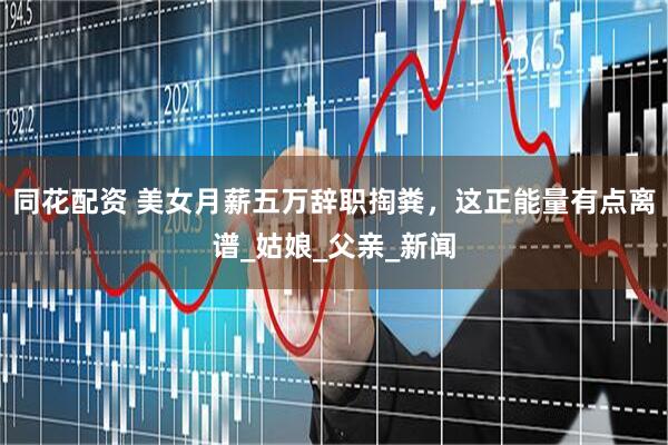 同花配资 美女月薪五万辞职掏粪，这正能量有点离谱_姑娘_父亲_新闻