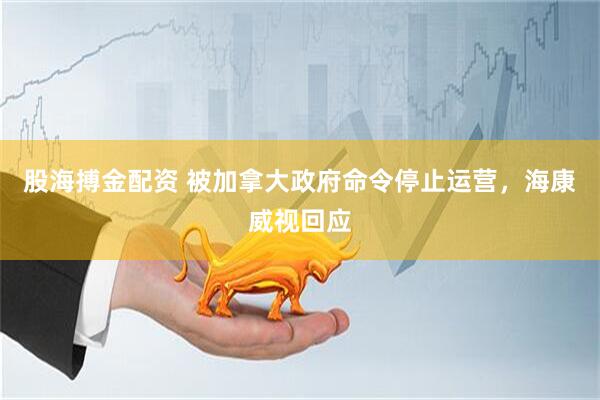 股海搏金配资 被加拿大政府命令停止运营，海康威视回应