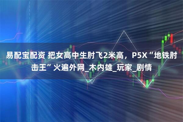 易配宝配资 把女高中生肘飞2米高，P5X“地铁肘击王”火遍外网_木内雄_玩家_剧情