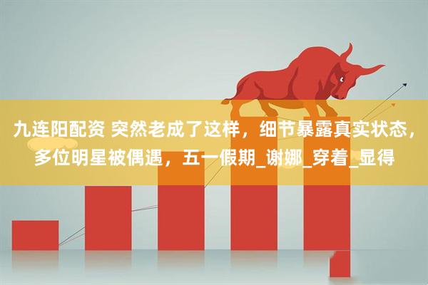 九连阳配资 突然老成了这样，细节暴露真实状态，多位明星被偶遇，五一假期_谢娜_穿着_显得