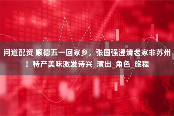 问道配资 顺德五一回家乡，张国强澄清老家非苏州！特产美味激发诗兴_演出_角色_旅程
