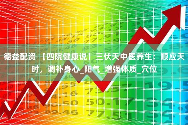 德益配资 【四院健康说】三伏天中医养生：顺应天时，调补身心_阳气_增强体质_穴位