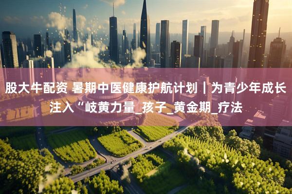 股大牛配资 暑期中医健康护航计划｜为青少年成长注入“岐黄力量_孩子_黄金期_疗法