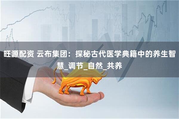 旺源配资 云布集团：探秘古代医学典籍中的养生智慧_调节_自然_共养