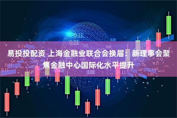 易投投配资 上海金融业联合会换届：新理事会聚焦金融中心国际化水平提升