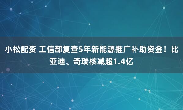 小松配资 工信部复查5年新能源推广补助资金！比亚迪、奇瑞核减超1.4亿