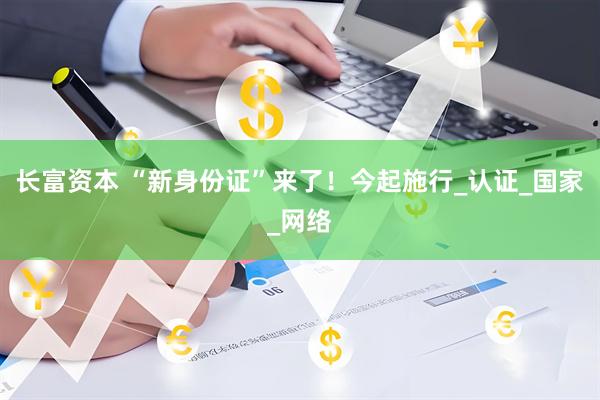 长富资本 “新身份证”来了！今起施行_认证_国家_网络