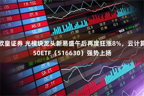 欧皇证券 光模块龙头新易盛午后再度狂涨8%，云计算50ETF（516630）强势上扬