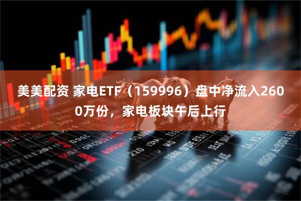 美美配资 家电ETF（159996）盘中净流入2600万份，家电板块午后上行