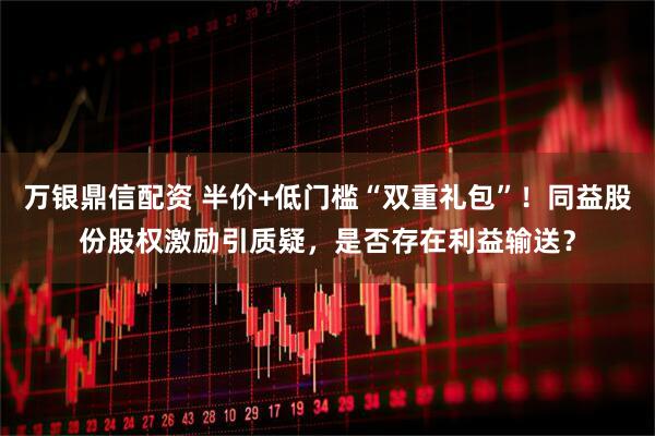 万银鼎信配资 半价+低门槛“双重礼包”！同益股份股权激励引质疑，是否存在利益输送？