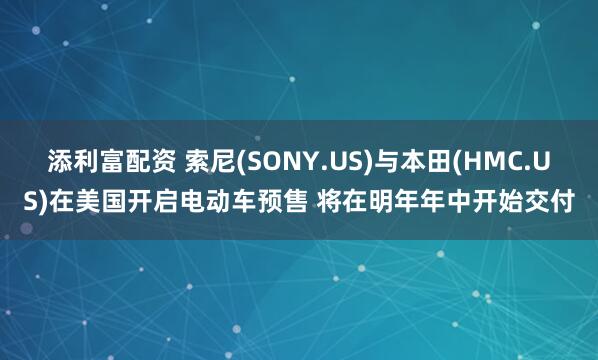 添利富配资 索尼(SONY.US)与本田(HMC.US)在美国开启电动车预售 将在明年年中开始交付
