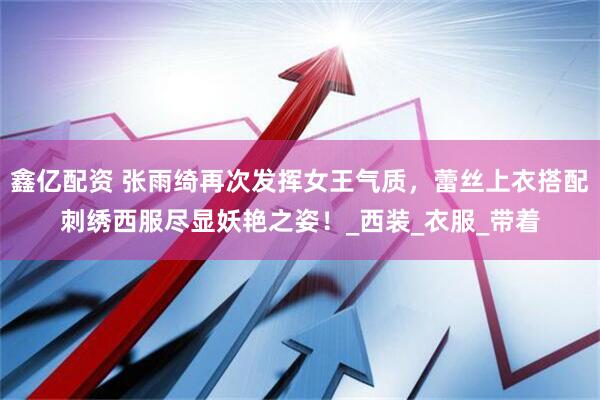 鑫亿配资 张雨绮再次发挥女王气质，蕾丝上衣搭配刺绣西服尽显妖艳之姿！_西装_衣服_带着