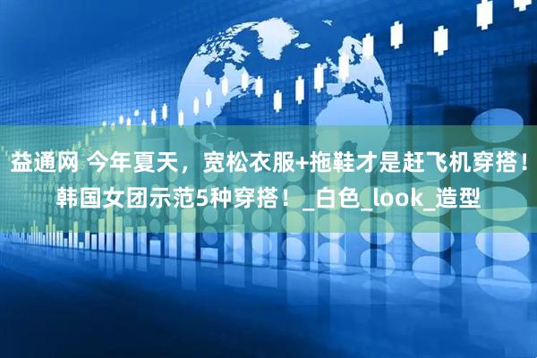 益通网 今年夏天，宽松衣服+拖鞋才是赶飞机穿搭！韩国女团示范5种穿搭！_白色_look_造型