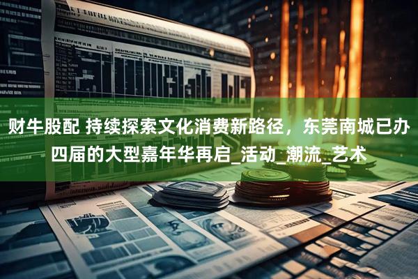 财牛股配 持续探索文化消费新路径，东莞南城已办四届的大型嘉年华再启_活动_潮流_艺术
