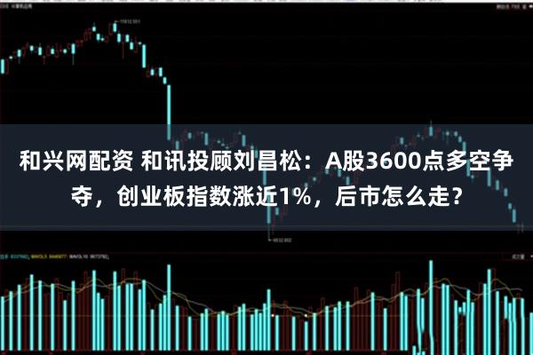 和兴网配资 和讯投顾刘昌松：A股3600点多空争夺，创业板指数涨近1%，后市怎么走？