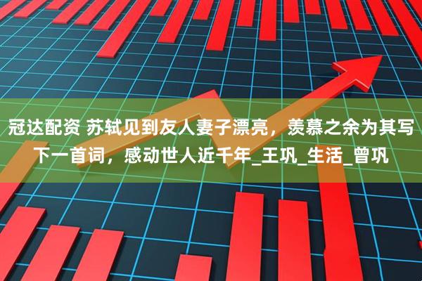 冠达配资 苏轼见到友人妻子漂亮，羡慕之余为其写下一首词，感动世人近千年_王巩_生活_曾巩