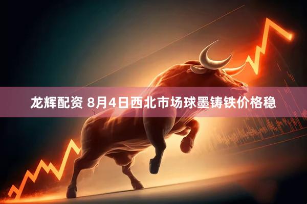 龙辉配资 8月4日西北市场球墨铸铁价格稳