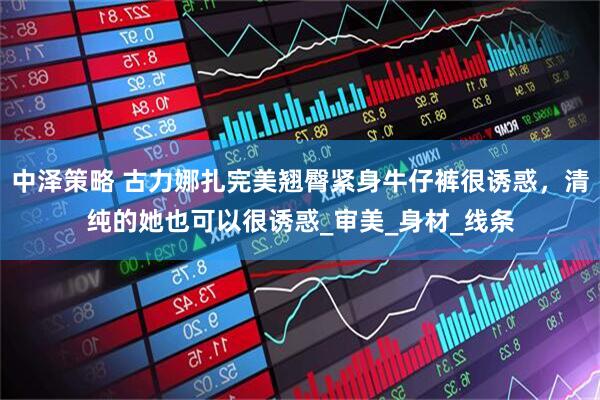 中泽策略 古力娜扎完美翘臀紧身牛仔裤很诱惑，清纯的她也可以很诱惑_审美_身材_线条