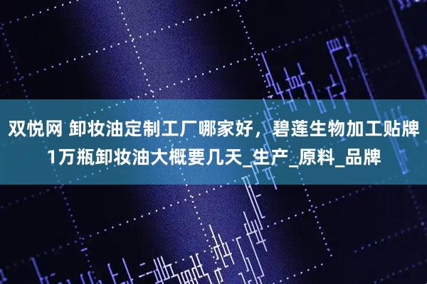 双悦网 卸妆油定制工厂哪家好，碧莲生物加工贴牌1万瓶卸妆油大概要几天_生产_原料_品牌