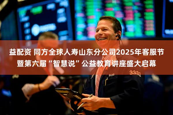 益配资 同方全球人寿山东分公司2025年客服节暨第六届“智慧说”公益教育讲座盛大启幕
