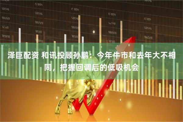 泽巨配资 和讯投顾孙鹏：今年牛市和去年大不相同，把握回调后的低吸机会
